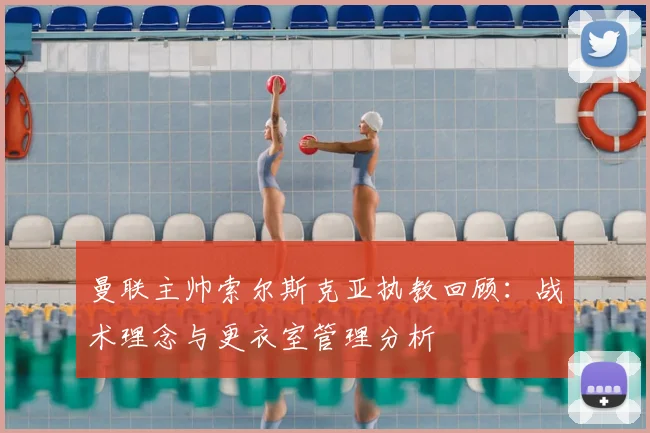 曼联主帅索尔斯克亚执教回顾：战术理念与更衣室管理分析