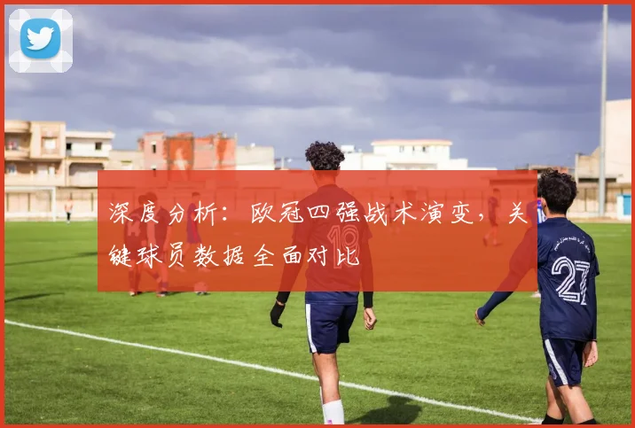深度分析：欧冠四强战术演变，关键球员数据全面对比