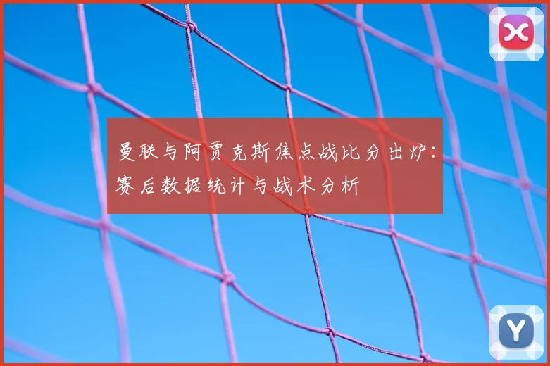 曼联与阿贾克斯焦点战比分出炉：赛后数据统计与战术分析