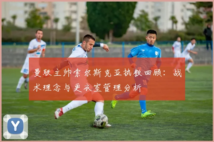 曼联主帅索尔斯克亚执教回顾：战术理念与更衣室管理分析