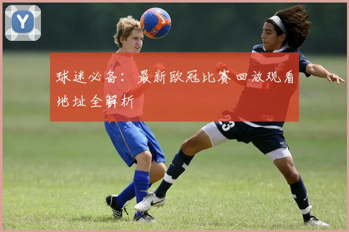 球迷必备：最新欧冠比赛回放观看地址全解析